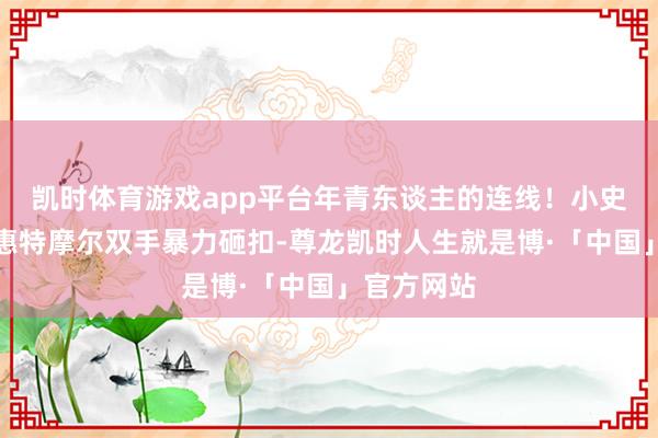 凯时体育游戏app平台年青东谈主的连线！小史小姐助攻惠特摩尔双手暴力砸扣-尊龙凯时人生就是博·「中国」官方网站