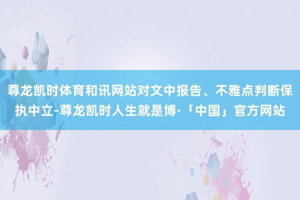 尊龙凯时体育和讯网站对文中报告、不雅点判断保执中立-尊龙凯时人生就是博·「中国」官方网站