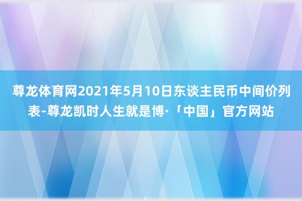 尊龙体育网2021年5月10日东谈主民币中间价列表-尊龙凯时人生就是博·「中国」官方网站