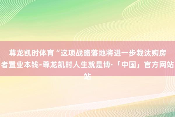 尊龙凯时体育　　“这项战略落地将进一步裁汰购房者置业本钱-尊龙凯时人生就是博·「中国」官方网站